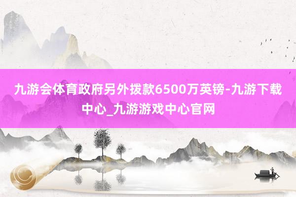 九游会体育政府另外拨款6500万英镑-九游下载中心_九游游戏中心官网