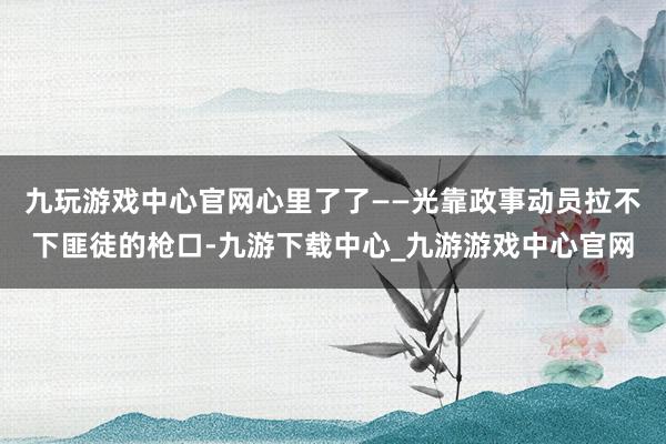 九玩游戏中心官网心里了了——光靠政事动员拉不下匪徒的枪口-九游下载中心_九游游戏中心官网