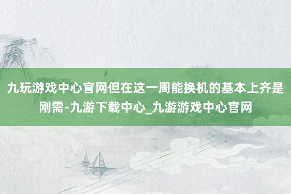 九玩游戏中心官网但在这一周能换机的基本上齐是刚需-九游下载中心_九游游戏中心官网