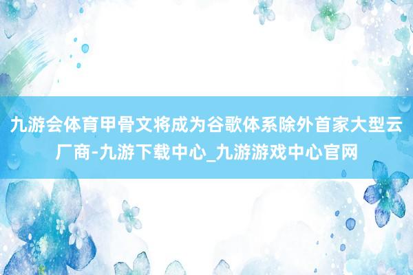 九游会体育甲骨文将成为谷歌体系除外首家大型云厂商-九游下载中心_九游游戏中心官网