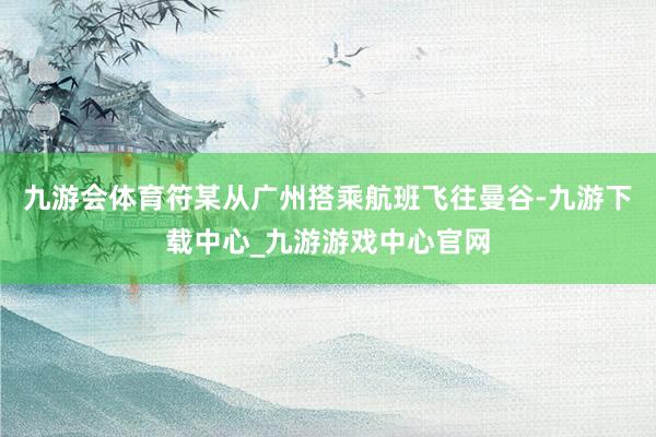 九游会体育符某从广州搭乘航班飞往曼谷-九游下载中心_九游游戏中心官网